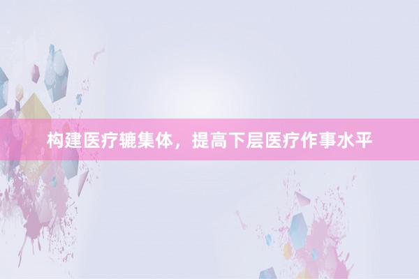 构建医疗辘集体,提高下层医疗作事水平